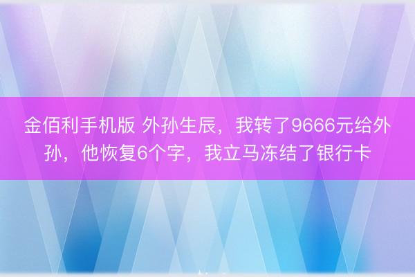 金佰利手机版 外孙生辰,我转了9666元给外孙,他恢复6个字,我立马冻结了银行卡