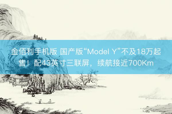 金佰利手机版 国产版“Model Y”不及18万起售！配43英寸三联屏，续航接近700Km