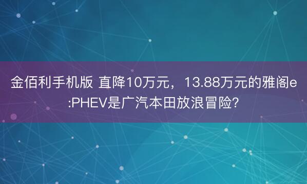 金佰利手机版 直降10万元，13.88万元的雅阁e:PHEV是广汽本田放浪冒险？