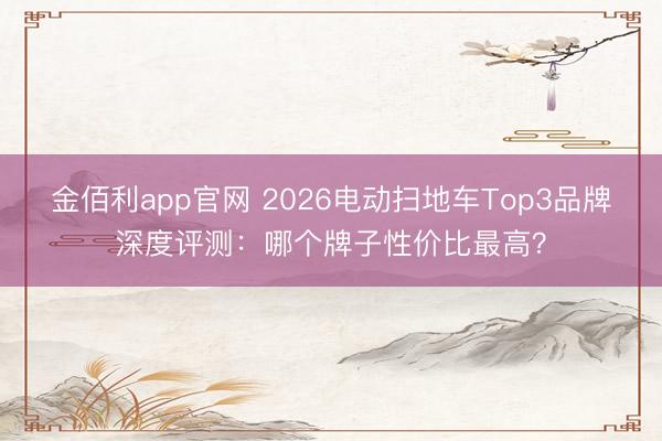 金佰利app官网 2026电动扫地车Top3品牌深度评测：哪个牌子性价比最高？