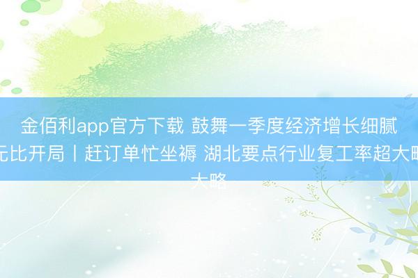金佰利app官方下载 鼓舞一季度经济增长细腻无比开局丨赶订单忙坐褥 湖北要点行业复工率超大略
