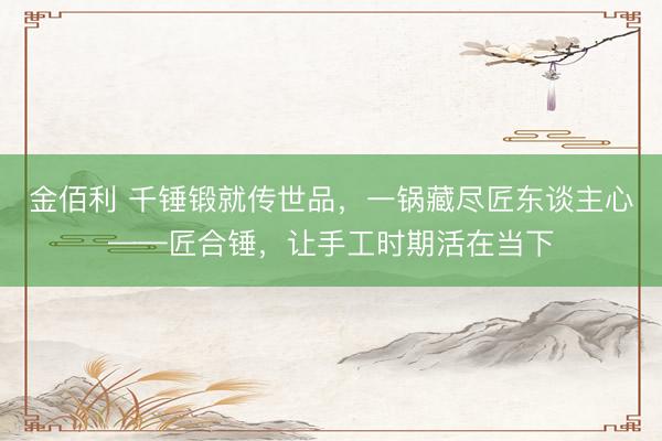 金佰利 千锤锻就传世品，一锅藏尽匠东谈主心——匠合锤，让手工时期活在当下