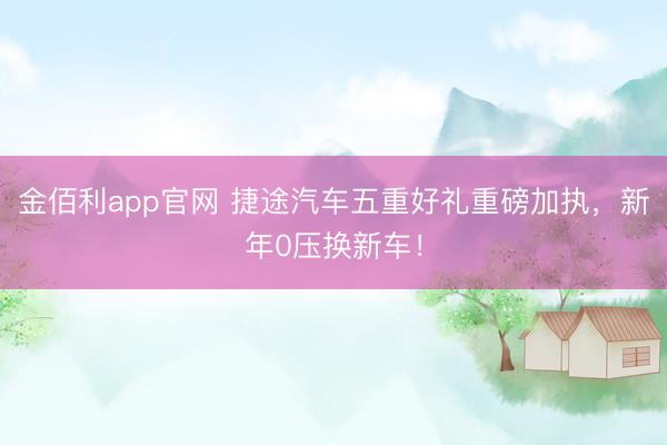 金佰利app官网 捷途汽车五重好礼重磅加执，新年0压换新车！