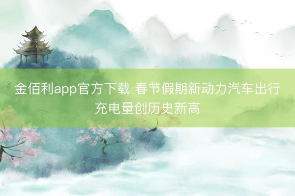 金佰利app官方下载 春节假期新动力汽车出行充电量创历史新高
