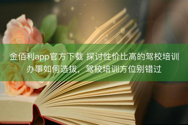 金佰利app官方下载 探讨性价比高的驾校培训办事如何选拔，驾校培训方位别错过