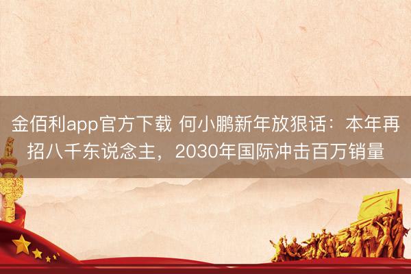 金佰利app官方下载 何小鹏新年放狠话：本年再招八千东说念主，2030年国际冲击百万销量