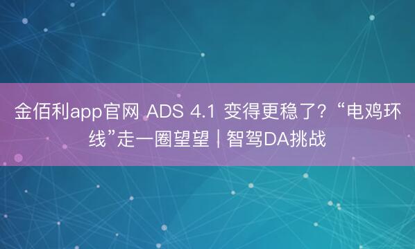 金佰利app官网 ADS 4.1 变得更稳了？“电鸡环线”走一圈望望 | 智驾DA挑战
