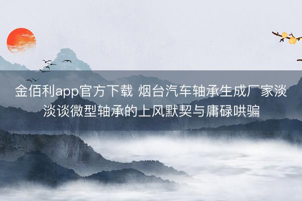 金佰利app官方下载 烟台汽车轴承生成厂家淡淡谈微型轴承的上风默契与庸碌哄骗