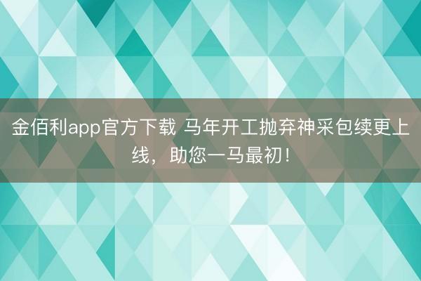 金佰利app官方下载 马年开工抛弃神采包续更上线，助您一马最初！