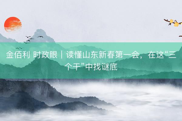 金佰利 时政眼｜读懂山东新春第一会，在这“三个干”中找谜底