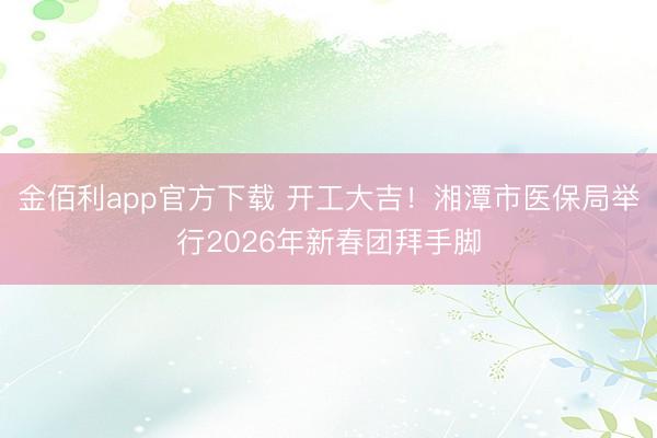 金佰利app官方下载 开工大吉！湘潭市医保局举行2026年新春团拜手脚