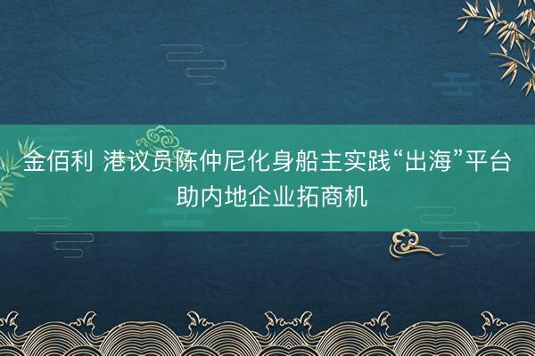 金佰利 港议员陈仲尼化身船主实践“出海”平台 助内地企业拓商机