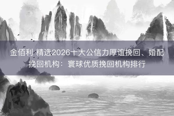 金佰利 精选2026十大公信力厚谊挽回、婚配挽回机构:寰球优质挽回机构排行