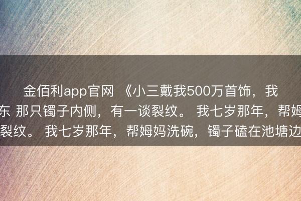 金佰利app官网 《小三戴我500万首饰，我飞速报警》周雅琴钱卫东 那只镯子内侧，有一谈裂纹。 我七岁那年，帮姆妈洗碗，镯子磕在池塘边