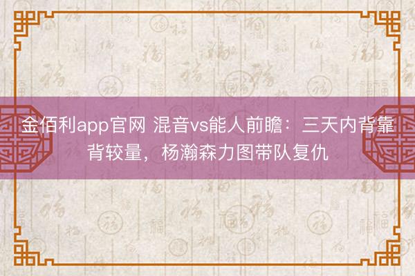 金佰利app官网 混音vs能人前瞻：三天内背靠背较量，杨瀚森力图带队复仇