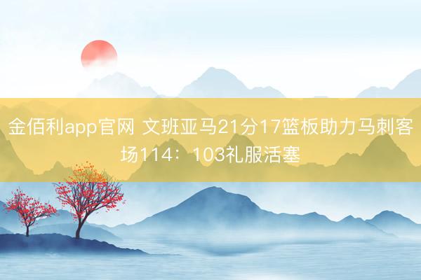 金佰利app官网 文班亚马21分17篮板助力马刺客场114：103礼服活塞