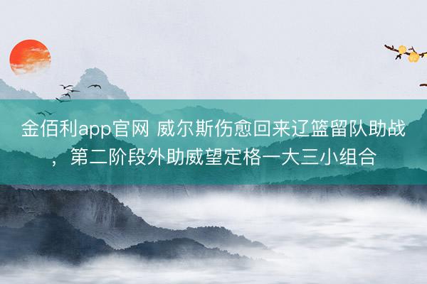 金佰利app官网 威尔斯伤愈回来辽篮留队助战，第二阶段外助威望定格一大三小组合
