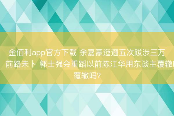 金佰利app官方下载 余嘉豪迤逦五次跋涉三万里，前路未卜 郭士强会重蹈以前陈江华用东谈主覆辙吗？