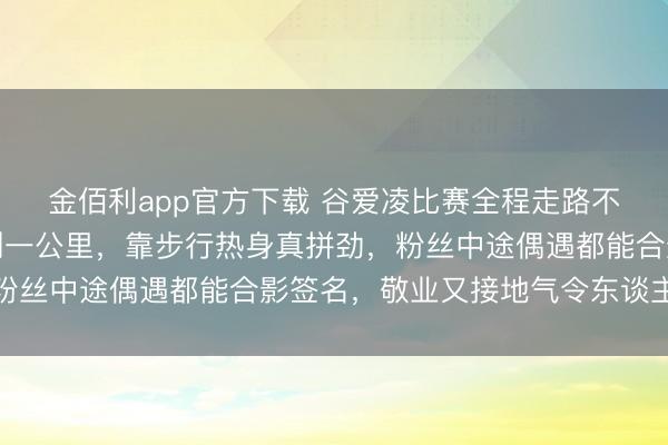 金佰利app官方下载 谷爱凌比赛全程走路不坐车，住处离所在不到一公里，靠步行热身真拼劲，粉丝中途偶遇都能合影签名，敬业又接地气令东谈主敬佩
