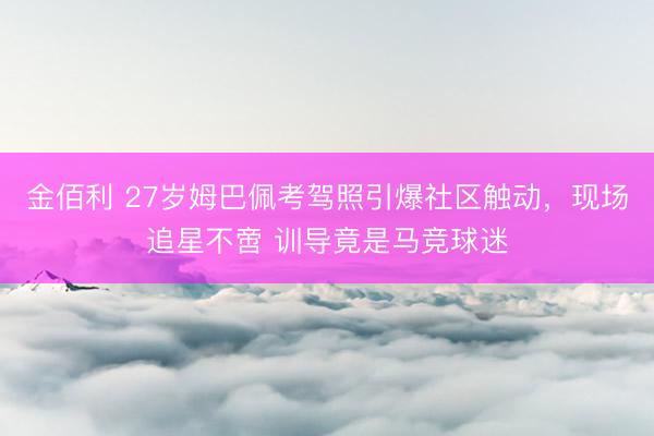 金佰利 27岁姆巴佩考驾照引爆社区触动，现场追星不啻 训导竟是马竞球迷