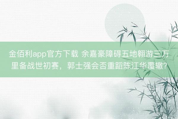 金佰利app官方下载 余嘉豪障碍五地翱游三万里备战世初赛，郭士强会否重蹈陈江华覆辙？