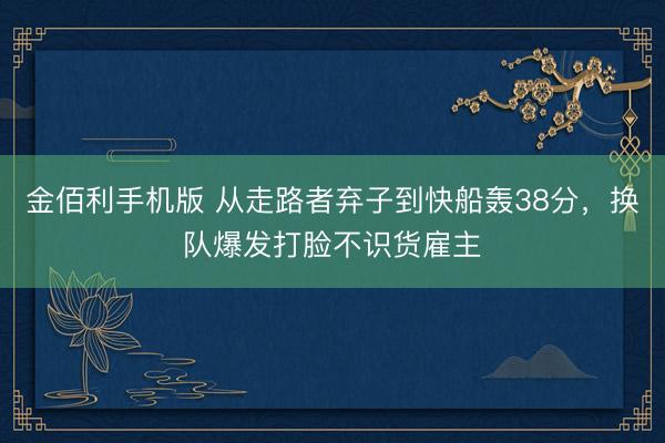 金佰利手机版 从走路者弃子到快船轰38分，换队爆发打脸不识货雇主