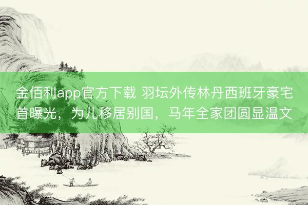 金佰利app官方下载 羽坛外传林丹西班牙豪宅首曝光，为儿移居别国，马年全家团圆显温文