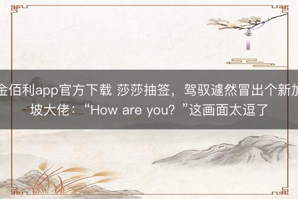 金佰利app官方下载 莎莎抽签，驾驭遽然冒出个新加坡大佬：“How are you？”这画面太逗了