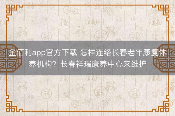 金佰利app官方下载 怎样连络长春老年康复休养机构？长春祥瑞康养中心来维护