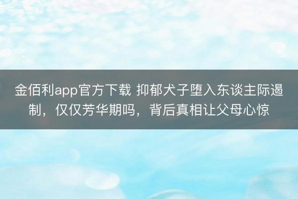 金佰利app官方下载 抑郁犬子堕入东谈主际遏制，仅仅芳华期吗，背后真相让父母心惊