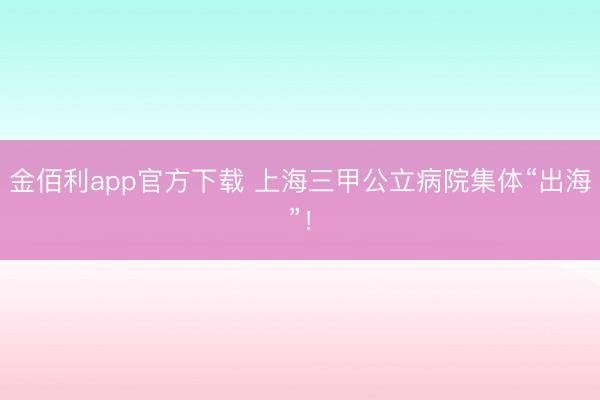 金佰利app官方下载 上海三甲公立病院集体“出海”！
