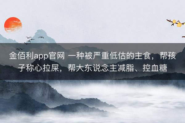 金佰利app官网 一种被严重低估的主食，帮孩子称心拉屎，帮大东说念主减脂、控血糖