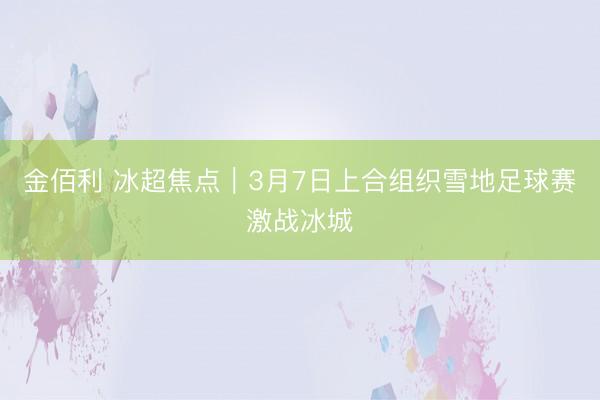 金佰利 冰超焦点︱3月7日上合组织雪地足球赛激战冰城