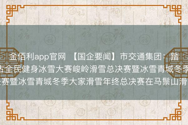 金佰利app官网 【国企要闻】市交通集团:踏冰逐雪·相约草原 内蒙古全民健身冰雪大赛峻岭滑雪总决赛暨冰雪青城冬季大家滑雪年终总决赛在马鬃山滑雪场举办
