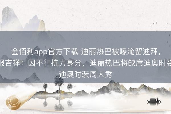金佰利app官方下载 迪丽热巴被曝淹留迪拜，责任室报吉祥：因不行抗力身分，迪丽热巴将缺席迪奥时装周大秀