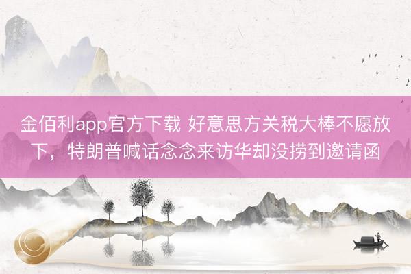 金佰利app官方下载 好意思方关税大棒不愿放下，特朗普喊话念念来访华却没捞到邀请函