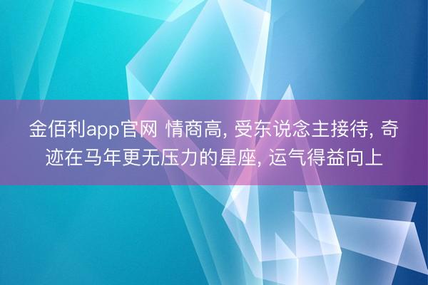 金佰利app官网 情商高, 受东说念主接待, 奇迹在马年更无压力的星座, 运气得益向上